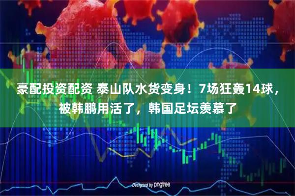 豪配投资配资 泰山队水货变身！7场狂轰14球，被韩鹏用活了，韩国足坛羡慕了