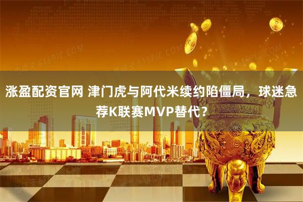 涨盈配资官网 津门虎与阿代米续约陷僵局，球迷急荐K联赛MVP替代？