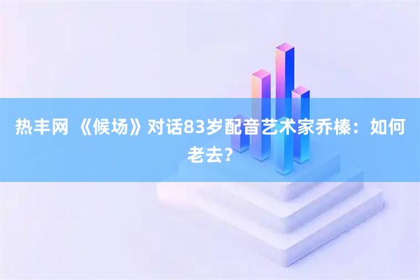 热丰网 《候场》对话83岁配音艺术家乔榛：如何老去？
