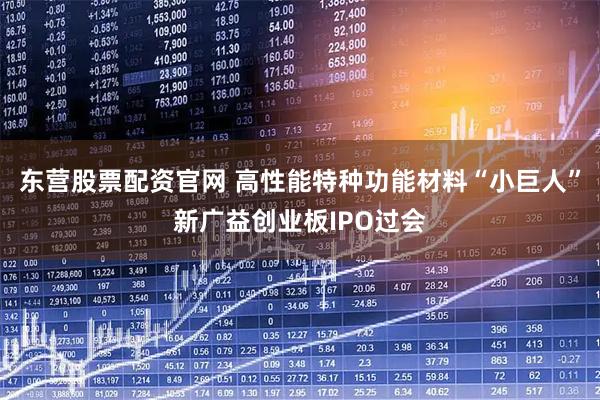 东营股票配资官网 高性能特种功能材料“小巨人”新广益创业板IPO过会
