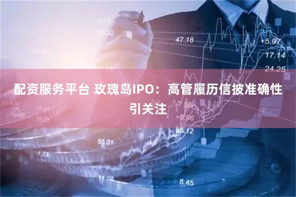 配资服务平台 玫瑰岛IPO：高管履历信披准确性引关注