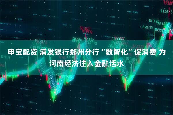 申宝配资 浦发银行郑州分行“数智化”促消费 为河南经济注入金融活水