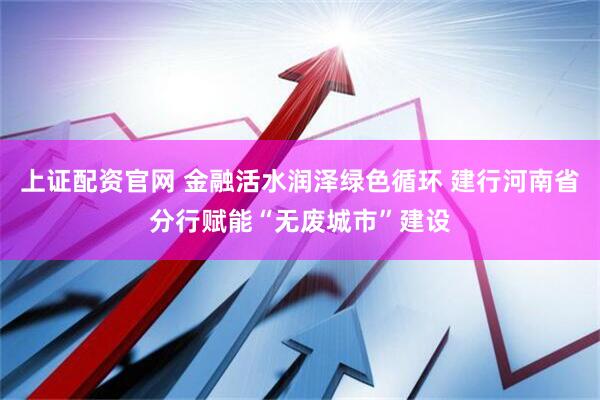 上证配资官网 金融活水润泽绿色循环 建行河南省分行赋能“无废城市”建设