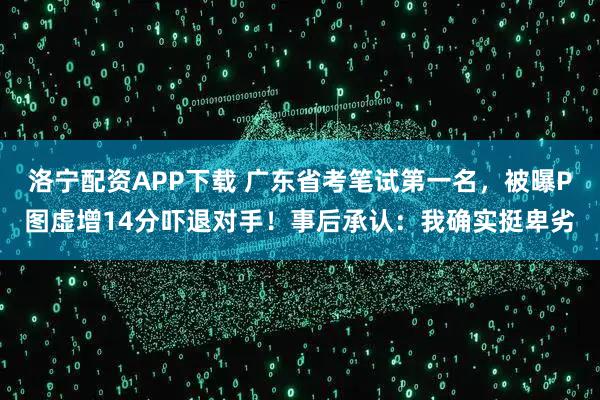洛宁配资APP下载 广东省考笔试第一名，被曝P图虚增14分吓退对手！事后承认：我确实挺卑劣