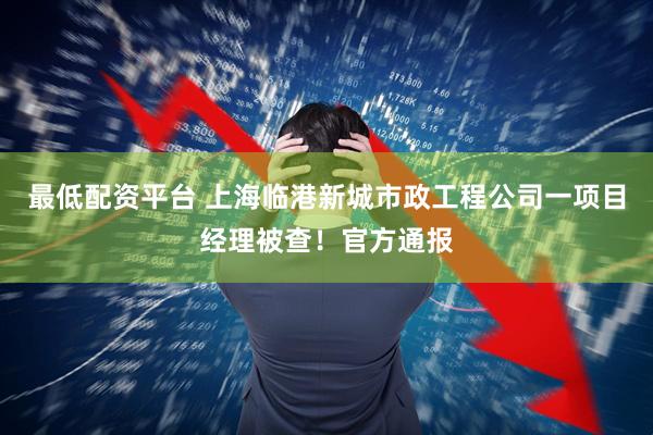 最低配资平台 上海临港新城市政工程公司一项目经理被查！官方通报
