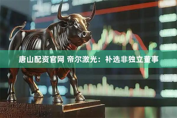 唐山配资官网 帝尔激光：补选非独立董事