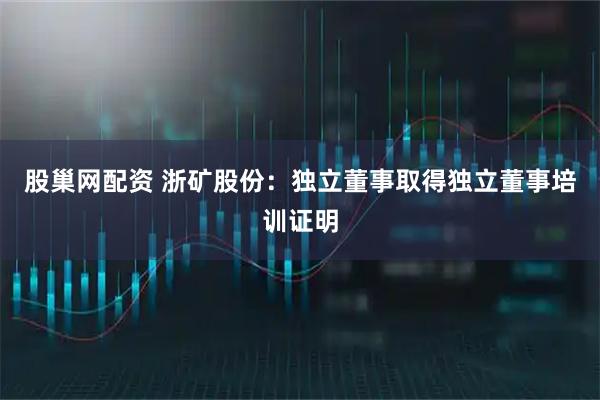股巢网配资 浙矿股份：独立董事取得独立董事培训证明
