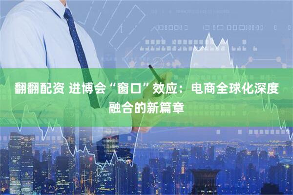 翻翻配资 进博会“窗口”效应：电商全球化深度融合的新篇章