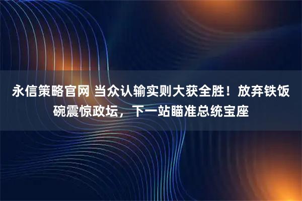 永信策略官网 当众认输实则大获全胜！放弃铁饭碗震惊政坛，下一站瞄准总统宝座