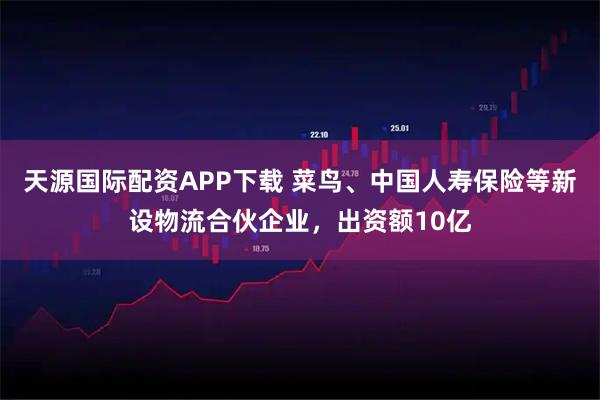 天源国际配资APP下载 菜鸟、中国人寿保险等新设物流合伙企业，出资额10亿