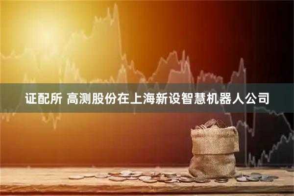 证配所 高测股份在上海新设智慧机器人公司