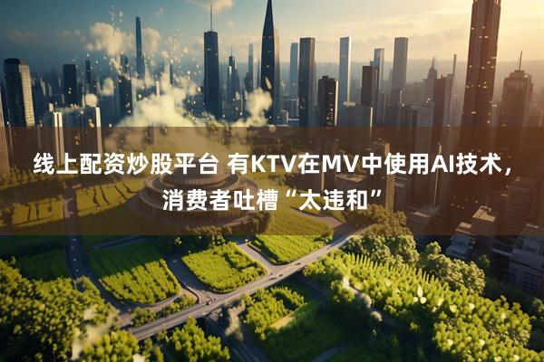 线上配资炒股平台 有KTV在MV中使用AI技术，消费者吐槽“太违和”