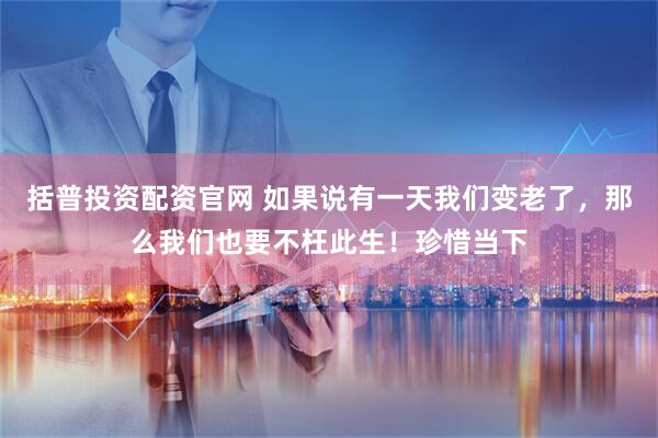 括普投资配资官网 如果说有一天我们变老了，那么我们也要不枉此生！珍惜当下