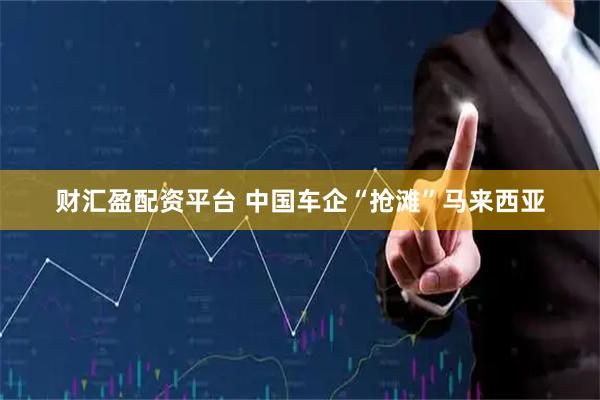 财汇盈配资平台 中国车企“抢滩”马来西亚