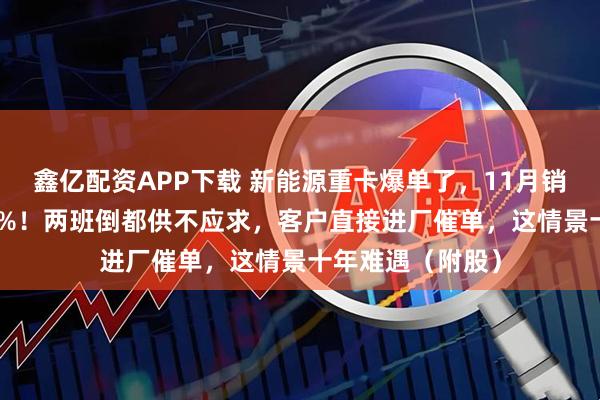 鑫亿配资APP下载 新能源重卡爆单了，11月销量同比增长178%！两班倒都供不应求，客户直接进厂催单，这情景十年难遇（附股）