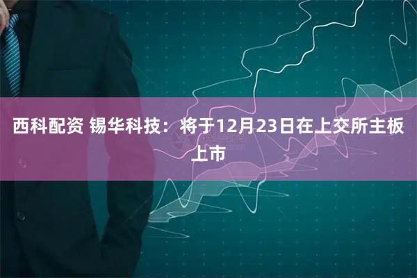 西科配资 锡华科技：将于12月23日在上交所主板上市