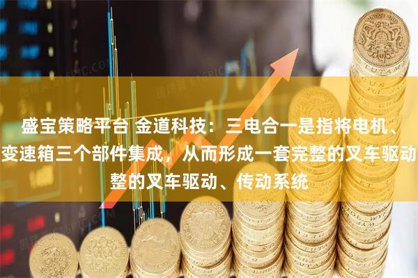 盛宝策略平台 金道科技：三电合一是指将电机、电控和电动变速箱三个部件集成，从而形成一套完整的叉车驱动、传动系统