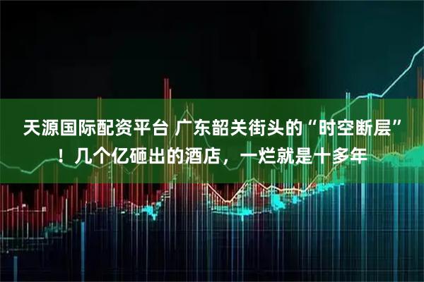 天源国际配资平台 广东韶关街头的“时空断层”！几个亿砸出的酒店，一烂就是十多年
