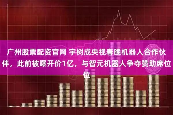 广州股票配资官网 宇树成央视春晚机器人合作伙伴，此前被曝开价1亿，与智元机器人争夺赞助席位