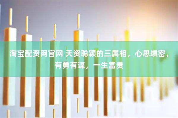 淘宝配资网官网 天资聪颖的三属相，心思缜密，有勇有谋，一生富贵
