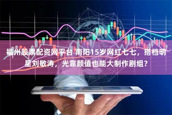 福州股票配资网平台 南阳15岁网红七七，搭档明星刘敏涛，光靠颜值也能大制作剧组？