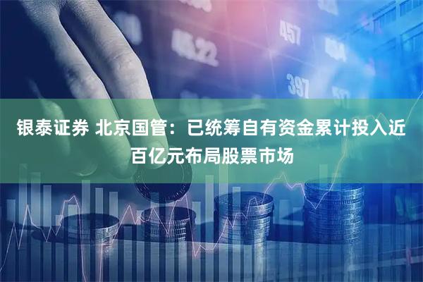 银泰证券 北京国管：已统筹自有资金累计投入近百亿元布局股票市场